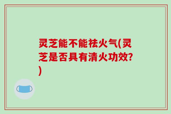 灵芝能不能祛火气(灵芝是否具有清火功效?)-第1张图片-破壁灵芝孢子粉研究指南 灵芝能不能祛火气(灵芝是否具有清火功效?)-第1张图片-破壁灵芝孢子粉研究指南