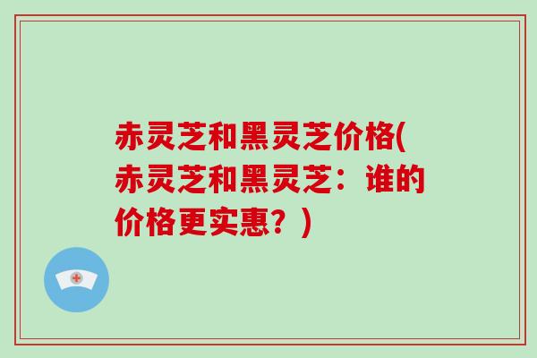 赤灵芝和黑灵芝价格(赤灵芝和黑灵芝:谁的价格更实惠?)-第1张图片-破壁灵芝孢子粉研究指南 赤灵芝和黑灵芝价格(赤灵芝和黑灵芝:谁的价格更实惠?)-第1张图片-破壁灵芝孢子粉研究指南