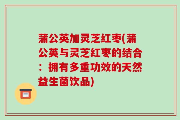 蒲公英加灵芝红枣(蒲公英与灵芝红枣的结合:拥有多重功效的天然益生菌饮品)-第1张图片-破壁灵芝孢子粉研究指南 蒲公英加灵芝红枣(蒲公英与灵芝红枣的结合:拥有多重功效的天然益生菌饮品)-第1张图片-破壁灵芝孢子粉研究指南