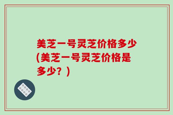 美芝一号灵芝价格多少(美芝一号灵芝价格是多少?)-第1张图片-破壁灵芝孢子粉研究指南 美芝一号灵芝价格多少(美芝一号灵芝价格是多少?)-第1张图片-破壁灵芝孢子粉研究指南