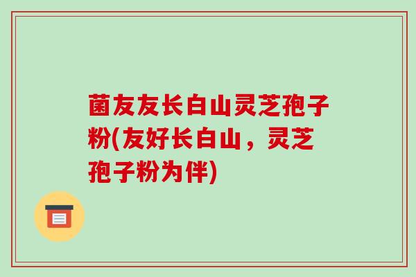 菌友友长白山灵芝孢子粉(友好长白山,灵芝孢子粉为伴)-第1张图片-破壁灵芝孢子粉研究指南 菌友友长白山灵芝孢子粉(友好长白山,灵芝孢子粉为伴)-第1张图片-破壁灵芝孢子粉研究指南
