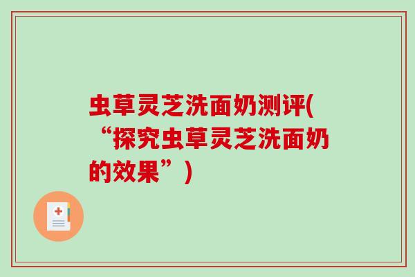 虫草灵芝洗面奶测评(“探究虫草灵芝洗面奶的效果”)-第1张图片-破壁灵芝孢子粉研究指南 虫草灵芝洗面奶测评(“探究虫草灵芝洗面奶的效果”)-第1张图片-破壁灵芝孢子粉研究指南