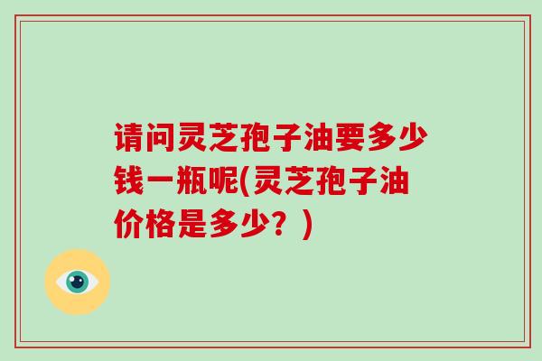 请问灵芝孢子油要多少钱一瓶呢(灵芝孢子油价格是多少？)-第1张图片-破壁灵芝孢子粉研究指南
