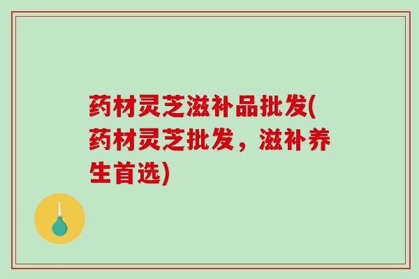 药材灵芝滋补品批发(药材灵芝批发,滋补养生首选)-第1张图片-破壁灵芝孢子粉研究指南 药材灵芝滋补品批发(药材灵芝批发,滋补养生首选)-第1张图片-破壁灵芝孢子粉研究指南
