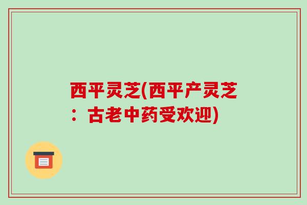 西平灵芝(西平产灵芝:古老中药受欢迎)-第1张图片-破壁灵芝孢子粉研究指南 西平灵芝(西平产灵芝:古老中药受欢迎)-第1张图片-破壁灵芝孢子粉研究指南