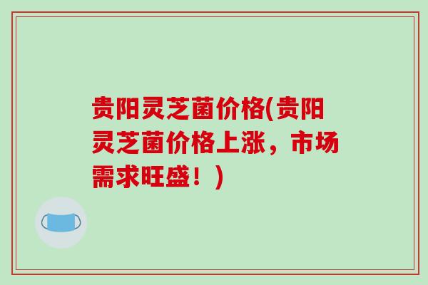贵阳灵芝菌价格(贵阳灵芝菌价格上涨,市场需求旺盛!)-第1张图片-破壁灵芝孢子粉研究指南 贵阳灵芝菌价格(贵阳灵芝菌价格上涨,市场需求旺盛!)-第1张图片-破壁灵芝孢子粉研究指南