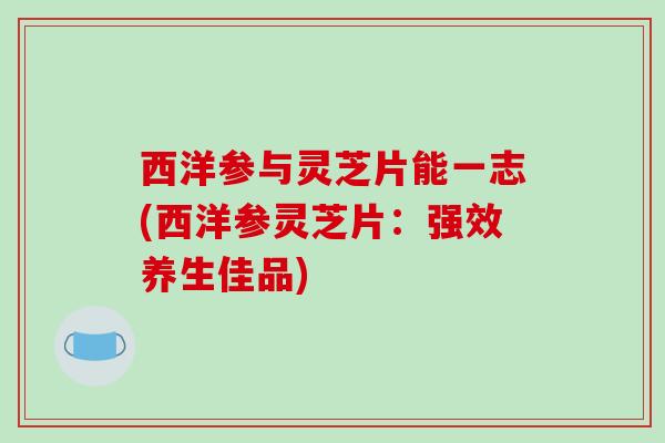 西洋参与灵芝片能一志(西洋参灵芝片：强效养生佳品)-第1张图片-破壁灵芝孢子粉研究指南