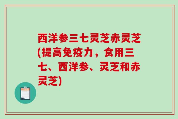 西洋参三七灵芝赤灵芝(提高免疫力，食用三七、西洋参、灵芝和赤灵芝)-第1张图片-破壁灵芝孢子粉研究指南
