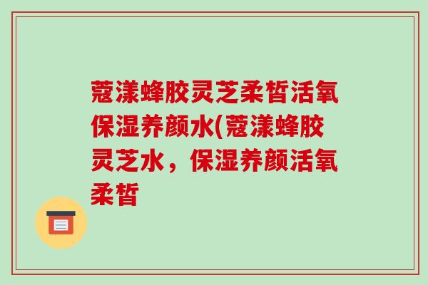 蔻漾蜂胶灵芝柔皙活氧保湿养颜水(蔻漾蜂胶灵芝水,保湿养颜活氧柔皙-第1张图片-破壁灵芝孢子粉研究指南 蔻漾蜂胶灵芝柔皙活氧保湿养颜水(蔻漾蜂胶灵芝水,保湿养颜活氧柔皙-第1张图片-破壁灵芝孢子粉研究指南