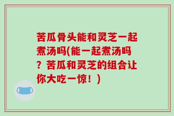 苦瓜骨头能和灵芝一起煮汤吗(能一起煮汤吗？苦瓜和灵芝的组合让你大吃一惊！)-第1张图片-破壁灵芝孢子粉研究指南