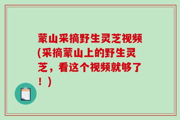 蒙山采摘野生灵芝视频(采摘蒙山上的野生灵芝,看这个视频就够了!)-第1张图片-破壁灵芝孢子粉研究指南 蒙山采摘野生灵芝视频(采摘蒙山上的野生灵芝,看这个视频就够了!)-第1张图片-破壁灵芝孢子粉研究指南
