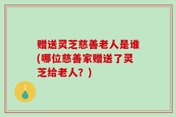 赠送灵芝慈善老人是谁(哪位慈善家赠送了灵芝给老人?)-第1张图片-破壁灵芝孢子粉研究指南 赠送灵芝慈善老人是谁(哪位慈善家赠送了灵芝给老人?)-第1张图片-破壁灵芝孢子粉研究指南