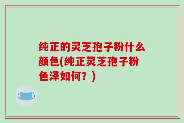 纯正的灵芝孢子粉什么颜色(纯正灵芝孢子粉色泽如何？)-第1张图片-破壁灵芝孢子粉研究指南