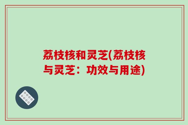 荔枝核和灵芝(荔枝核与灵芝：功效与用途)-第1张图片-破壁灵芝孢子粉研究指南