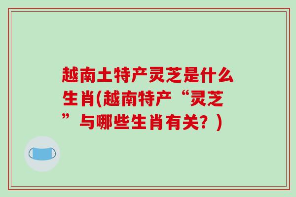 越南土特产灵芝是什么生肖(越南特产“灵芝”与哪些生肖有关?)-第1张图片-破壁灵芝孢子粉研究指南 越南土特产灵芝是什么生肖(越南特产“灵芝”与哪些生肖有关?)-第1张图片-破壁灵芝孢子粉研究指南