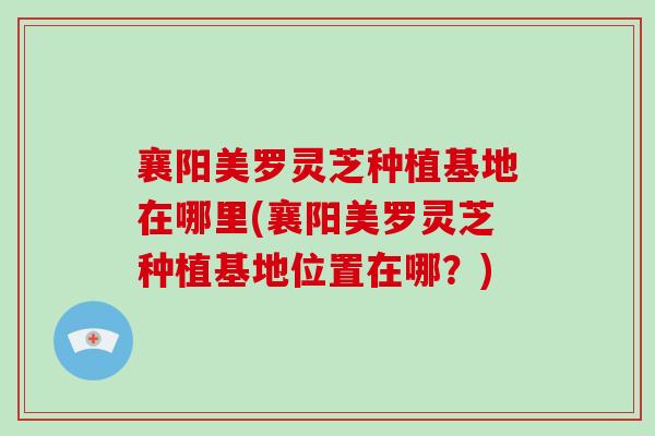襄阳美罗灵芝种植基地在哪里(襄阳美罗灵芝种植基地位置在哪?)-第1张图片-破壁灵芝孢子粉研究指南 襄阳美罗灵芝种植基地在哪里(襄阳美罗灵芝种植基地位置在哪?)-第1张图片-破壁灵芝孢子粉研究指南