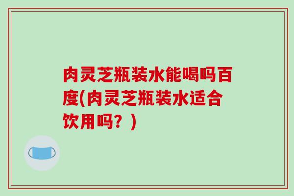 肉灵芝瓶装水能喝吗百度(肉灵芝瓶装水适合饮用吗?)-第1张图片-破壁灵芝孢子粉研究指南 肉灵芝瓶装水能喝吗百度(肉灵芝瓶装水适合饮用吗?)-第1张图片-破壁灵芝孢子粉研究指南