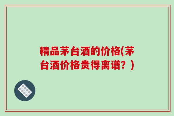 精品茅台酒的价格(茅台酒价格贵得离谱？)-第1张图片-破壁灵芝孢子粉研究指南