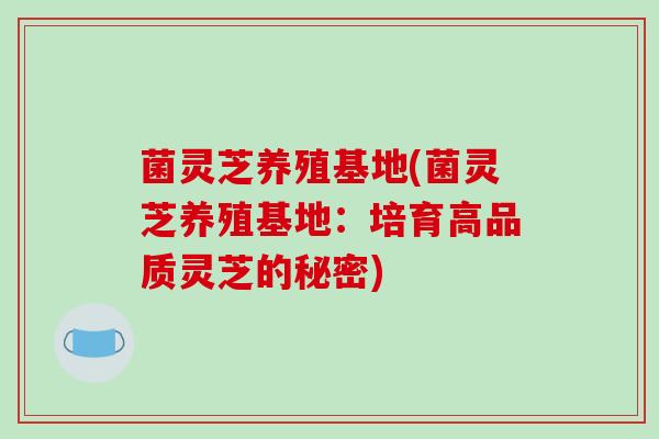 菌灵芝养殖基地(菌灵芝养殖基地:培育高品质灵芝的秘密)-第1张图片-破壁灵芝孢子粉研究指南 菌灵芝养殖基地(菌灵芝养殖基地:培育高品质灵芝的秘密)-第1张图片-破壁灵芝孢子粉研究指南
