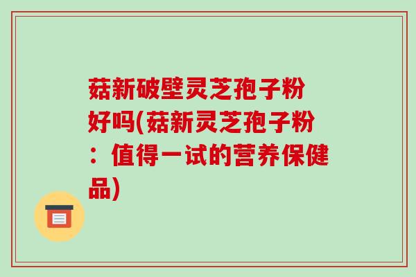 菇新破壁灵芝孢子粉 好吗(菇新灵芝孢子粉：值得一试的营养保健品)-第1张图片-破壁灵芝孢子粉研究指南