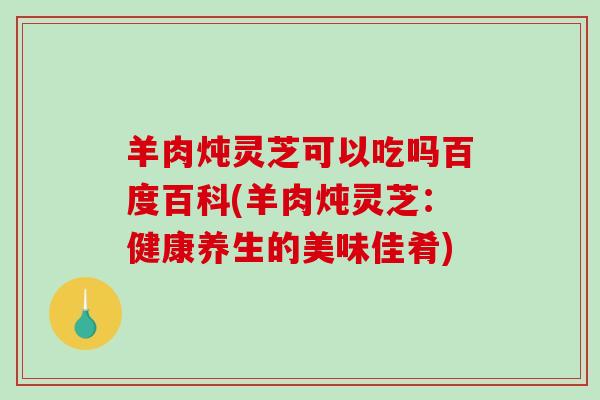 羊肉炖灵芝可以吃吗百度百科(羊肉炖灵芝:健康养生的美味佳肴)-第1张图片-破壁灵芝孢子粉研究指南 羊肉炖灵芝可以吃吗百度百科(羊肉炖灵芝:健康养生的美味佳肴)-第1张图片-破壁灵芝孢子粉研究指南