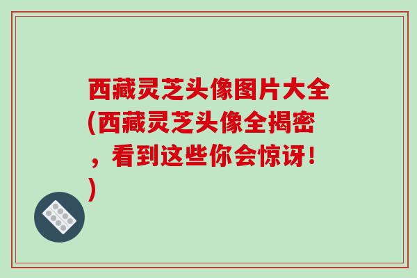 西藏灵芝头像图片大全(西藏灵芝头像全揭密，看到这些你会惊讶！)-第1张图片-破壁灵芝孢子粉研究指南