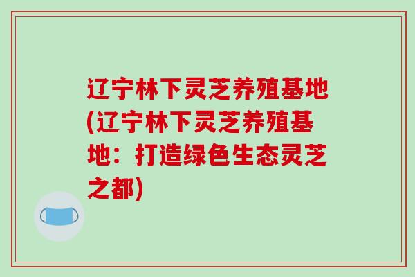 辽宁林下灵芝养殖基地(辽宁林下灵芝养殖基地：打造绿色生态灵芝之都)-第1张图片-破壁灵芝孢子粉研究指南