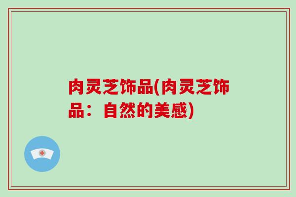肉灵芝饰品(肉灵芝饰品:自然的美感)-第1张图片-破壁灵芝孢子粉研究指南 肉灵芝饰品(肉灵芝饰品:自然的美感)-第1张图片-破壁灵芝孢子粉研究指南