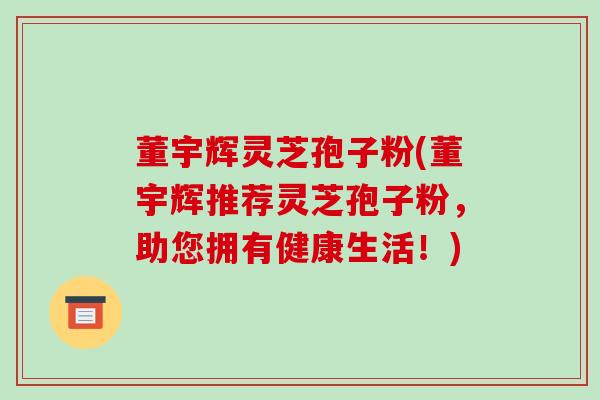 董宇辉灵芝孢子粉(董宇辉推荐灵芝孢子粉，助您拥有健康生活！)-第1张图片-破壁灵芝孢子粉研究指南