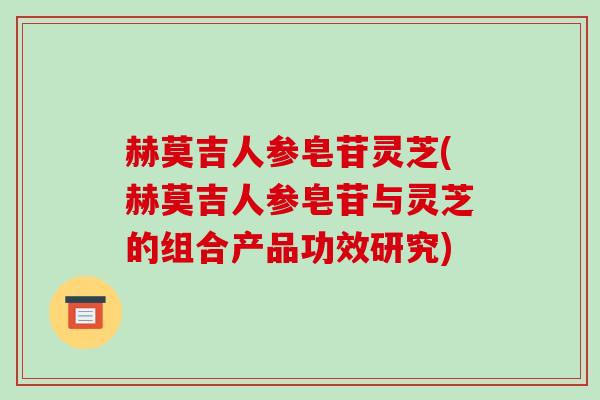 赫莫吉人参皂苷灵芝(赫莫吉人参皂苷与灵芝的组合产品功效研究)-第1张图片-破壁灵芝孢子粉研究指南 赫莫吉人参皂苷灵芝(赫莫吉人参皂苷与灵芝的组合产品功效研究)-第1张图片-破壁灵芝孢子粉研究指南