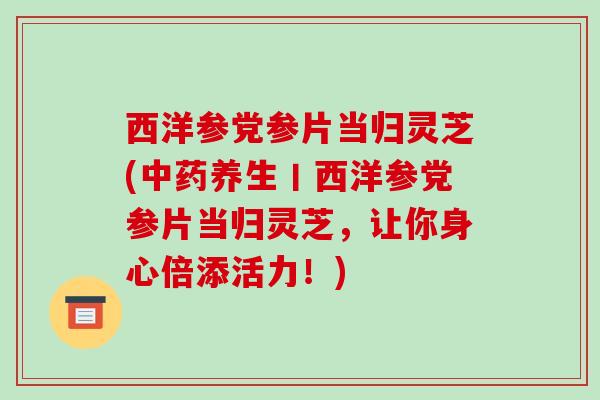 西洋参党参片当归灵芝(中药养生丨西洋参党参片当归灵芝，让你身心倍添活力！)-第1张图片-破壁灵芝孢子粉研究指南