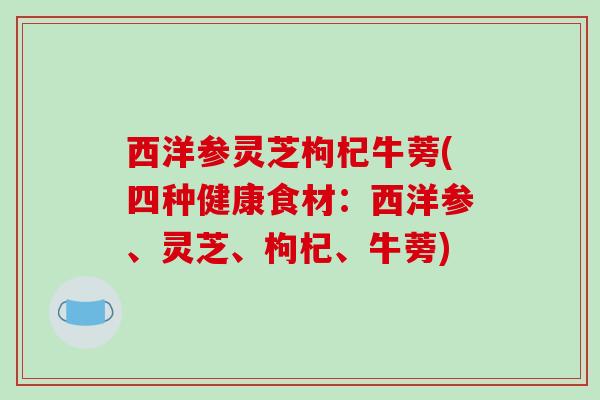 西洋参灵芝枸杞牛蒡(四种健康食材：西洋参、灵芝、枸杞、牛蒡)-第1张图片-破壁灵芝孢子粉研究指南