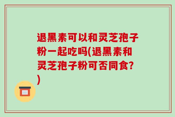 退黑素可以和灵芝孢子粉一起吃吗(退黑素和灵芝孢子粉可否同食？)-第1张图片-破壁灵芝孢子粉研究指南