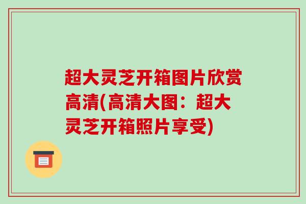 超大灵芝开箱图片欣赏高清(高清大图：超大灵芝开箱照片享受)-第1张图片-破壁灵芝孢子粉研究指南