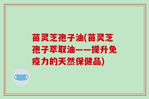 苗灵芝孢子油(苗灵芝孢子萃取油——提升免疫力的天然保健品)-第1张图片-破壁灵芝孢子粉研究指南 苗灵芝孢子油(苗灵芝孢子萃取油——提升免疫力的天然保健品)-第1张图片-破壁灵芝孢子粉研究指南