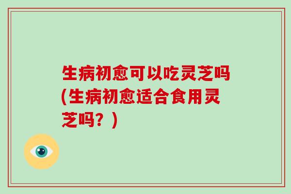 生病初愈可以吃灵芝吗(生病初愈适合食用灵芝吗?)-第1张图片-破壁灵芝孢子粉研究指南 生病初愈可以吃灵芝吗(生病初愈适合食用灵芝吗?)-第1张图片-破壁灵芝孢子粉研究指南
