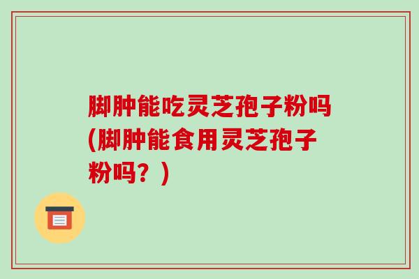 脚肿能吃灵芝孢子粉吗(脚肿能食用灵芝孢子粉吗？)-第1张图片-破壁灵芝孢子粉研究指南