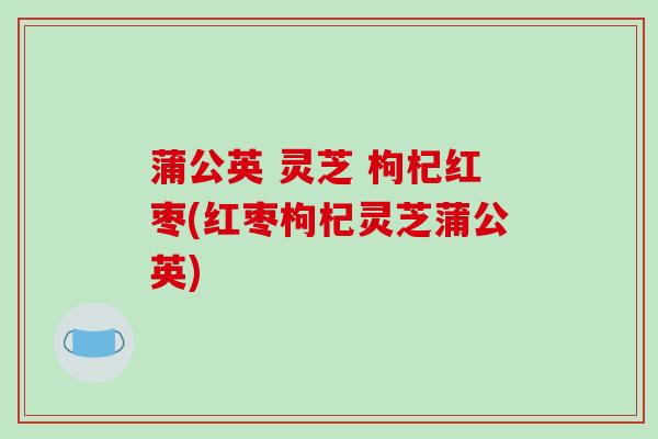 蒲公英 灵芝 枸杞红枣(红枣枸杞灵芝蒲公英)-第1张图片-破壁灵芝孢子粉研究指南 蒲公英 灵芝 枸杞红枣(红枣枸杞灵芝蒲公英)-第1张图片-破壁灵芝孢子粉研究指南