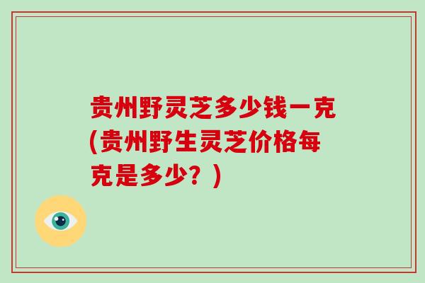 贵州野灵芝多少钱一克(贵州野生灵芝价格每克是多少?)-第1张图片-破壁灵芝孢子粉研究指南 贵州野灵芝多少钱一克(贵州野生灵芝价格每克是多少?)-第1张图片-破壁灵芝孢子粉研究指南