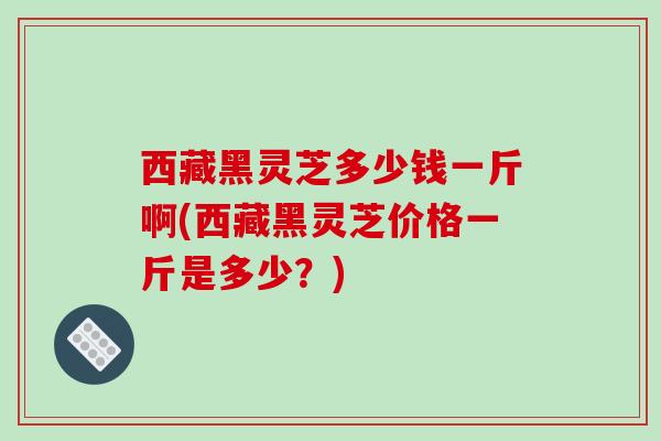 西藏黑灵芝多少钱一斤啊(西藏黑灵芝价格一斤是多少?)-第1张图片-破壁灵芝孢子粉研究指南 西藏黑灵芝多少钱一斤啊(西藏黑灵芝价格一斤是多少?)-第1张图片-破壁灵芝孢子粉研究指南