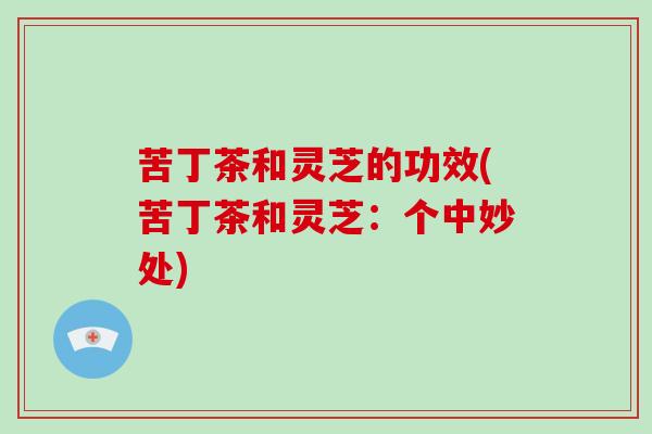 苦丁茶和灵芝的功效(苦丁茶和灵芝:个中妙处)-第1张图片-破壁灵芝孢子粉研究指南 苦丁茶和灵芝的功效(苦丁茶和灵芝:个中妙处)-第1张图片-破壁灵芝孢子粉研究指南