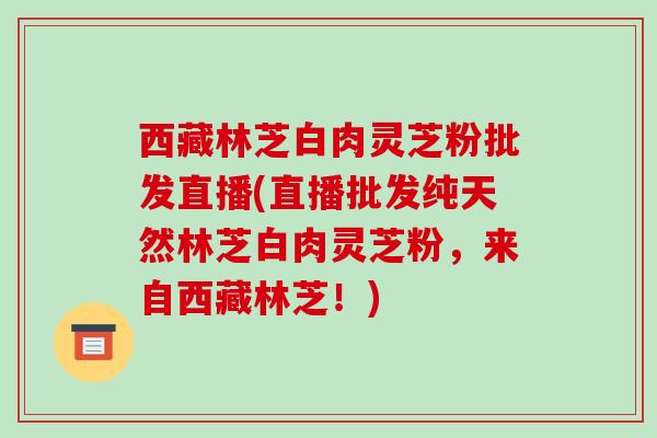 西藏林芝白肉灵芝粉批发直播(直播批发纯天然林芝白肉灵芝粉,来自西藏林芝!)-第1张图片-破壁灵芝孢子粉研究指南 西藏林芝白肉灵芝粉批发直播(直播批发纯天然林芝白肉灵芝粉,来自西藏林芝!)-第1张图片-破壁灵芝孢子粉研究指南