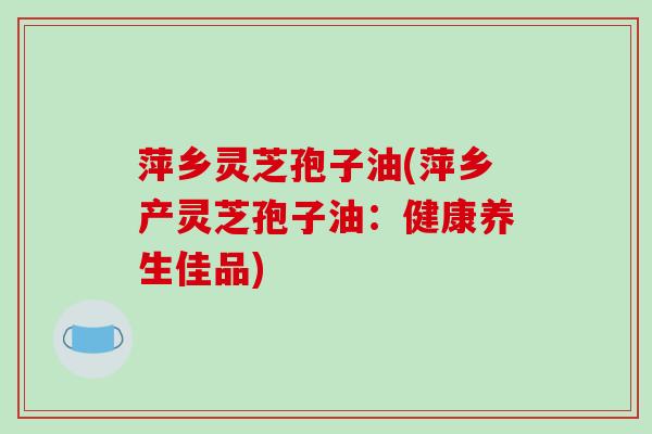 萍乡灵芝孢子油(萍乡产灵芝孢子油:健康养生佳品)-第1张图片-破壁灵芝孢子粉研究指南 萍乡灵芝孢子油(萍乡产灵芝孢子油:健康养生佳品)-第1张图片-破壁灵芝孢子粉研究指南
