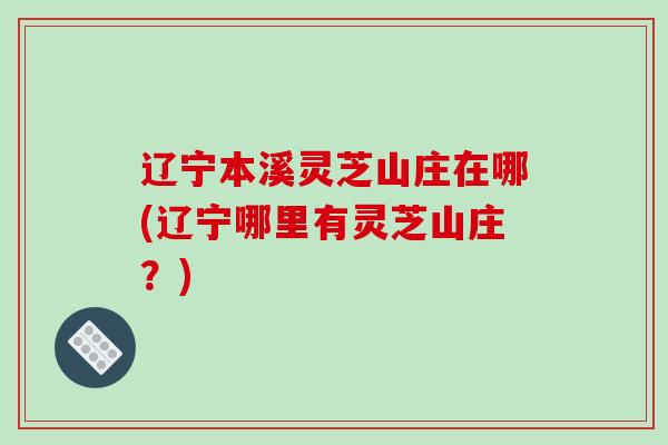 辽宁本溪灵芝山庄在哪(辽宁哪里有灵芝山庄?)-第1张图片-破壁灵芝孢子粉研究指南 辽宁本溪灵芝山庄在哪(辽宁哪里有灵芝山庄?)-第1张图片-破壁灵芝孢子粉研究指南