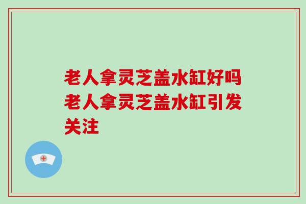 老人拿灵芝盖水缸好吗老人拿灵芝盖水缸引发关注-第1张图片-破壁灵芝孢子粉研究指南 老人拿灵芝盖水缸好吗老人拿灵芝盖水缸引发关注-第1张图片-破壁灵芝孢子粉研究指南