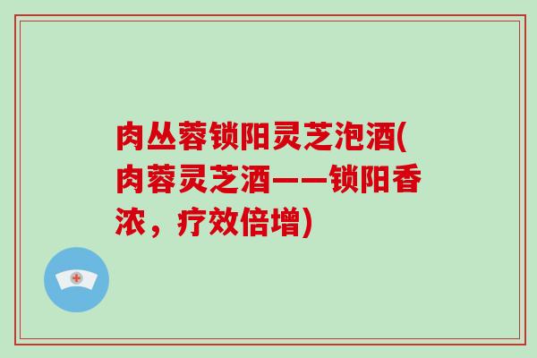 肉丛蓉锁阳灵芝泡酒(肉蓉灵芝酒——锁阳香浓,疗效倍增)-第1张图片-破壁灵芝孢子粉研究指南 肉丛蓉锁阳灵芝泡酒(肉蓉灵芝酒——锁阳香浓,疗效倍增)-第1张图片-破壁灵芝孢子粉研究指南