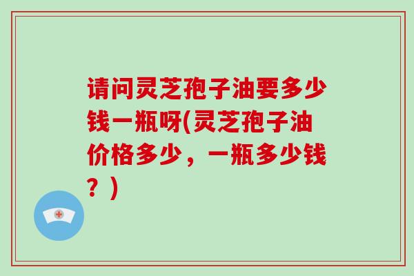 请问灵芝孢子油要多少钱一瓶呀(灵芝孢子油价格多少,一瓶多少钱?)-第1张图片-破壁灵芝孢子粉研究指南 请问灵芝孢子油要多少钱一瓶呀(灵芝孢子油价格多少,一瓶多少钱?)-第1张图片-破壁灵芝孢子粉研究指南