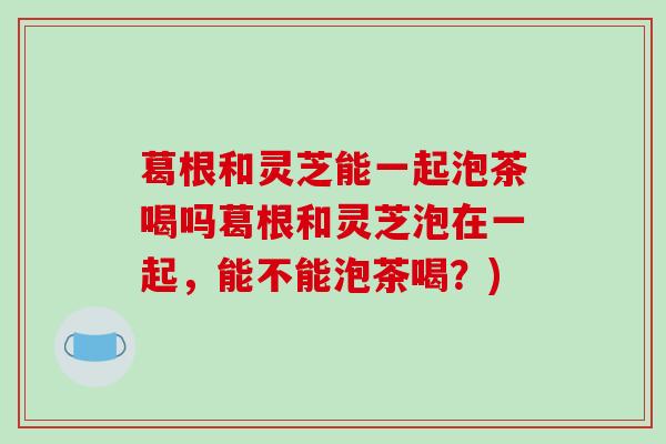 葛根和灵芝能一起泡茶喝吗葛根和灵芝泡在一起,能不能泡茶喝?)-第1张图片-破壁灵芝孢子粉研究指南 葛根和灵芝能一起泡茶喝吗葛根和灵芝泡在一起,能不能泡茶喝?)-第1张图片-破壁灵芝孢子粉研究指南