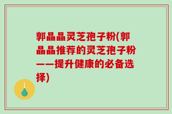 郭晶晶灵芝孢子粉(郭晶晶推荐的灵芝孢子粉——提升健康的必备选择)-第1张图片-破壁灵芝孢子粉研究指南 郭晶晶灵芝孢子粉(郭晶晶推荐的灵芝孢子粉——提升健康的必备选择)-第1张图片-破壁灵芝孢子粉研究指南