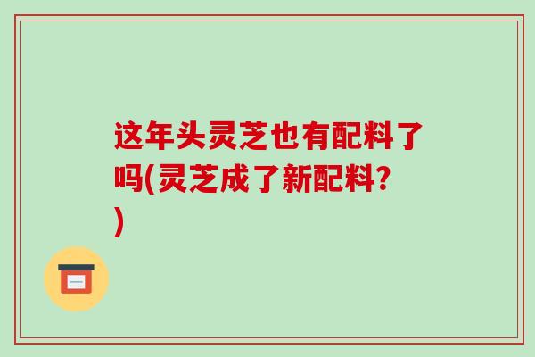 这年头灵芝也有配料了吗(灵芝成了新配料?)-第1张图片-破壁灵芝孢子粉研究指南 这年头灵芝也有配料了吗(灵芝成了新配料?)-第1张图片-破壁灵芝孢子粉研究指南